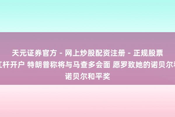 天元证券官方 - 网上炒股配资注册 - 正规股票怎么杠杆开户 特朗普称将与马查多会面 愿罗致她的诺贝尔和平奖