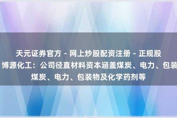 天元证券官方 - 网上炒股配资注册 - 正规股票怎么杠杆开户 博源化工：公司径直材料资本涵盖煤炭、电力、包装物及化学药剂等