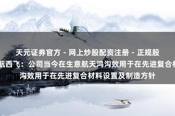 天元证券官方 - 网上炒股配资注册 - 正规股票怎么杠杆开户 中航西飞：公司当今在生意航天鸿沟效用于在先进复合材料设置及制造方针
