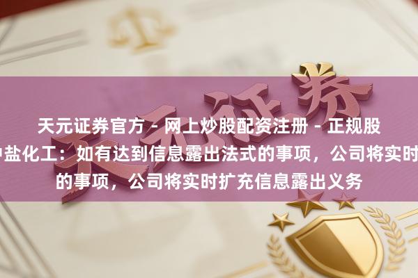 天元证券官方 - 网上炒股配资注册 - 正规股票怎么杠杆开户 中盐化工：如有达到信息露出法式的事项，公司将实时扩充信息露出义务