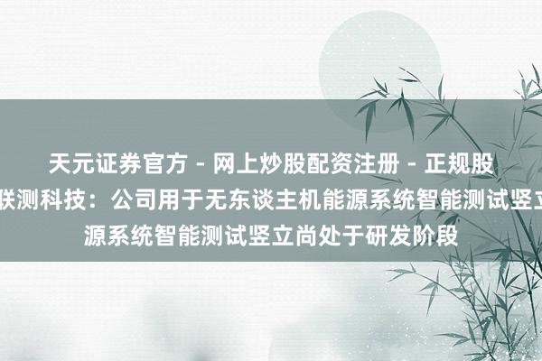天元证券官方 - 网上炒股配资注册 - 正规股票怎么杠杆开户 联测科技：公司用于无东谈主机能源系统智能测试竖立尚处于研发阶段