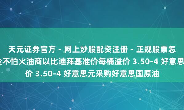 天元证券官方 - 网上炒股配资注册 - 正规股票怎么杠杆开户 韩国真金不怕火油商以比迪拜基准价每桶溢价 3.50-4 好意思元采购好意思国原油