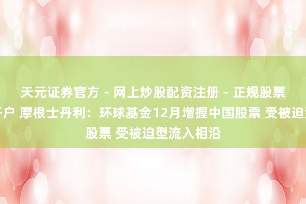 天元证券官方 - 网上炒股配资注册 - 正规股票怎么杠杆开户 摩根士丹利：环球基金12月增握中国股票 受被迫型流入相沿