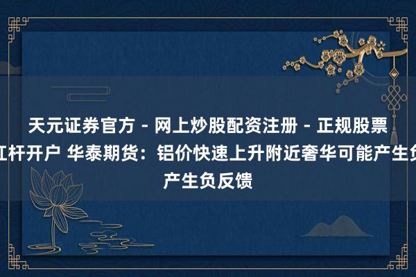天元证券官方 - 网上炒股配资注册 - 正规股票怎么杠杆开户 华泰期货：铝价快速上升附近奢华可能产生负反馈