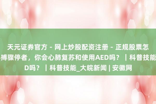 天元证券官方 - 网上炒股配资注册 - 正规股票怎么杠杆开户 遭逢心搏骤停者，你会心肺复苏和使用AED吗？｜科普技能_大皖新闻 | 安徽网