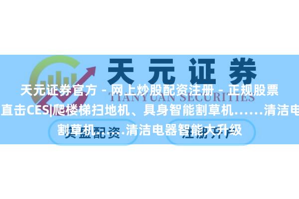 天元证券官方 - 网上炒股配资注册 - 正规股票怎么杠杆开户 直击CES|爬楼梯扫地机、具身智能割草机……清洁电器智能大升级
