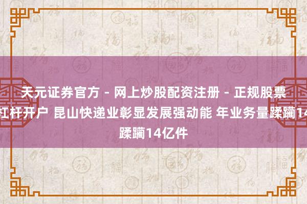 天元证券官方 - 网上炒股配资注册 - 正规股票怎么杠杆开户 昆山快递业彰显发展强动能 年业务量蹂躏14亿件